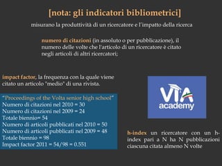 [nota: gli indicatori bibliometrici]misurano la produttività di un ricercatore e l’impatto della ricercanumero di citazioni (in assoluto o per pubblicazione), il numero delle volte che l'articolo di un ricercatore è citato negli articoli di altri ricercatori;impact factor, la frequenza con la quale viene citato un articolo "medio" di una rivista. “Proceedings of the Volta senior high school”Numerodicitazioninel 2010 = 30Numerodicitazioninel 2009 = 24Totalebiennio= 54Numerodiarticolipubblicatinel 2010 = 50Numerodiarticolipubblicatinel 2009 = 48Totalebiennio = 98Impact factor 2011 = 54/98 = 0.551h-index un ricercatore con un h-index pari a N ha N pubblicazioni ciascuna citata almeno N volte 