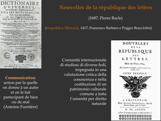 Nouvelles de la république des lettres(1687, Pierre Bayle)(respublicalitteraria, 1417, Francesco Barbaro e Poggio Bracciolini)Comunità internazionale di studiosi di diverse fedi, impegnata in una valutazione critica della conoscenza e nella costituzione di un patrimonio culturale comune a tuttal’umanità per diritto naturaleCommunication: action par la quelle on donne à un autre et on le fait partecipant de bien ou de mal (Antoine Furetière)