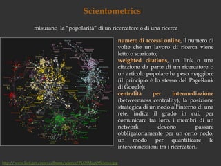 Scientometricsmisurano  la “popolarità” di un ricercatore o di una ricercanumero di accessi online, il numero di volte che un lavoro di ricerca viene letto o scaricato; weightedcitations, un link o una citazione da parte di un ricercatore o un articolo popolare ha peso maggiore (il principio è lo stesso del PageRank di Google);centralità per intermediazione (betweennesscentrality), la posizione strategica di un nodo all'interno di una rete, indica il grado in cui, per comunicare tra loro, i membri di un network devono passare obbligatoriamente per un certo nodo, un modo per quantificare le interconnessioni tra i ricercatori.http://www.lanl.gov/news/albums/science/PLOSMapOfScience.jpg