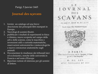 Parigi, 5 Janvier 1665Journal dessçavansfornire  un catalogo ed una breve descrizione dei principali libri stampati in Europa. Necrologi di uomini illustri. pubblicare i risultati di esperimenti in fisica e chimica, nuove scoperte nel campo delle arti e delle scienze, come le macchine e invenzioni utili o curiosità matematiche, osservazioni astronomiche e meteorologiche e nuove conoscenze anatomiche sugli animali. Documentare le risultanze dei tribunali laici ed ecclesiastici, nonché delle università in Francia e nel resto d'EuropaRiportare notizie di interesse per gli uomini di lettere.