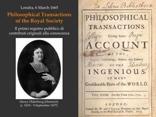Londra, 6 March 1665Philosophical Transactions of the Royal SocietyIl primo registro pubblico di contributi originali alla conoscenza Henry Oldenburg (Heinrich) (c. 1619 – 5 September 1677)