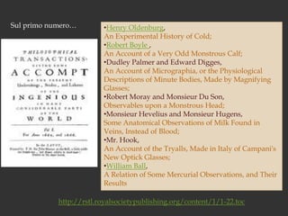 Sul primo numero…Henry Oldenburg, An Experimental History of Cold;Robert Boyle , An Account of a Very Odd Monstrous Calf;Dudley Palmer and Edward Digges, An Account of Micrographia, or the Physiological Descriptions of Minute Bodies, Made by Magnifying Glasses;Robert Moray and Monsieur Du Son, Observables upon a Monstrous Head;Monsieur Hevelius and Monsieur Hugens, Some Anatomical Observations of Milk Found in Veins, Instead of Blood; Mr. Hook, An Account of the Tryalls, Made in Italy of Campani's New Optick Glasses;William Ball, A Relation of Some Mercurial Observations, and Their Resultshttp://rstl.royalsocietypublishing.org/content/1/1-22.toc