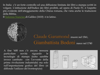 In Italia  c’è un forte controllo ed una diffusione limitata dei libri a stampa scritti in volgare. L'istituzione dell'Indice dei libri proibiti, ad opera di Paolo IV, è l'aspetto più evidente dell'atteggiamento della Chiesa romana, che vieta anche le traduzioni della Bibbia.Il Sidereus Nuncius di Galileo (1610)  è in latino.Claude Garamond muore nel 1561, Giambattista Bodoni nasce nel 1740A fine ‘600 non c’è ancora nessuna particolare novità riguardo le tecnologie di stampa (tutto sarebbe invece cambiato  con l’avvento della prima rivoluzione industriale) ma solo sull’impostazione grafica del libro (si diffonde l'utilizzo del frontespizio)