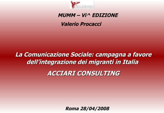 La Comunicazione Sociale: campagna a favore dell’integrazione dei migranti in Italia   ACCIARI CONSULTING Valerio Procacci  Roma 28/04/2008 MUMM – Vi^ EDIZIONE 