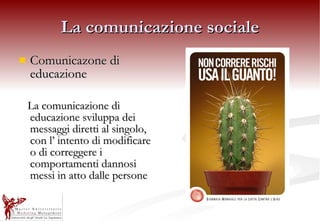 La comunicazione sociale Comunicazone di educazione La comunicazione di educazione sviluppa dei messaggi diretti al singolo, con l’ intento di modificare o di correggere i comportamenti dannosi messi in atto dalle persone   