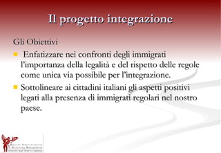 Il progetto integrazione Gli Obiettivi Enfatizzare nei confronti degli immigrati l’importanza della legalità e del rispetto delle regole come unica via possibile per l’integrazione. Sottolineare ai cittadini italiani gli aspetti positivi legati alla presenza di immigrati regolari nel nostro paese. 