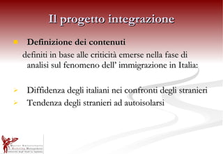 Il progetto integrazione Definizione dei contenuti definiti in base alle criticità emerse nella fase di analisi sul fenomeno dell’ immigrazione in Italia: Diffidenza degli italiani nei confronti degli stranieri Tendenza degli stranieri ad autoisolarsi 