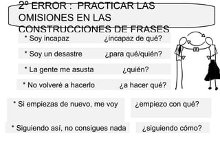 2º ERROR : PRACTICAR LAS
OMISIONES EN LAS
CONSTRUCCIONES DE FRASES
* Soy incapaz ¿incapaz de qué?
* La gente me asusta ¿quién?
* Si empiezas de nuevo, me voy
* Soy un desastre ¿para qué/quién?
* No volveré a hacerlo ¿a hacer qué?
* Siguiendo así, no consigues nada
¿empiezo con qué?
¿siguiendo cómo?
 