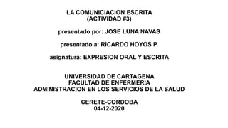 LA COMUNICIACION ESCRITA
(ACTIVIDAD #3)
presentado por: JOSE LUNA NAVAS
presentado a: RICARDO HOYOS P.
asignatura: EXPRESION ORAL Y ESCRITA
UNIVERSIDAD DE CARTAGENA
FACULTAD DE ENFERMERIA
ADMINISTRACION EN LOS SERVICIOS DE LA SALUD
CERETE-CORDOBA
04-12-2020
 