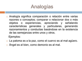 Analogías
 Analogía significa comparación o relación entre varias
  razones o conceptos; comparar o relacionar dos o más
  objetos o experiencias, apreciando y señalando
  características generales y particulares, generando
  razonamientos y conductas basándose en la existencia
  de las semejanzas entre unos y otros.
  Ejemplos:
 La paloma es a la paz, como el cuervo es al mal agüero.

 Ángel es al bien, como demonio es al mal.
 