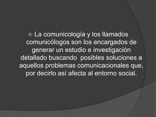 El estudio y la aplicación de esta disciplina en la vida cotidiana, permite intervenir y conocer mejor cómo se articulan y cómo se mueven los sistemas de comunicación humana. En este sentido, las organizaciones necesitarán crecientemente de comunicólogos que lideren los procesos de comunicación y la gestión de la identidad en su interior.