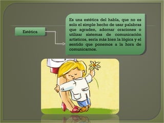 Estética Es una estética del habla, que no es solo el simple hecho de usar palabras que agraden, adornar oraciones o utilizar sistemas de comunicación artísticos, sería más bien la lógica y el sentido que ponemos a la hora de comunicarnos.  