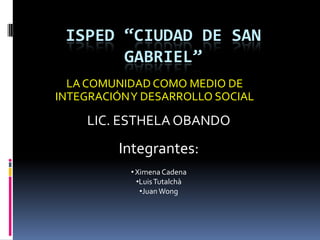 ISPED “CIUDAD DE SAN GABRIEL” LA COMUNIDAD COMO MEDIO DE INTEGRACIÓN Y DESARROLLO SOCIAL LIC. ESTHELA OBANDO Integrantes: ,[object Object]
