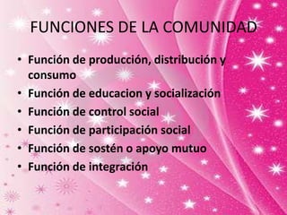 FUNCIONES DE LA COMUNIDAD
• Función de producción, distribución y
consumo
• Función de educacion y socialización
• Función de control social
• Función de participación social
• Función de sostén o apoyo mutuo
• Función de integración
 