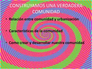 CONSTRUYAMOS UNA VERDADERA
COMUNIDAD
• Relación entre comunidad y urbanización
• Características de la comunidad
• Como crear y desarrollar nuestra comunidad
 