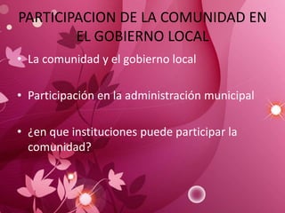 PARTICIPACION DE LA COMUNIDAD EN
EL GOBIERNO LOCAL
• La comunidad y el gobierno local
• Participación en la administración municipal
• ¿en que instituciones puede participar la
comunidad?
 