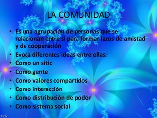 LA COMUNIDAD
• Es una agrupación de personas que se
relacionan entre si para formar lazos de amistad
y de cooperación
• Evoca diferentes ideas entre ellas:
• Como un sitio
• Como gente
• Como valores compartidos
• Como interacción
• Como distribución de poder
• Como sistema social
 