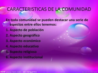 CARACTERISTICAS DE LA COMUNIDAD
En toda comunidad se pueden destacar una serie de
aspectos entre ellos tenemos:
1. Aspecto de población
2. Aspecto geográfico
3. Aspecto económico
4. Aspecto educativo
5. Aspecto religioso
6. Aspecto institucional
 