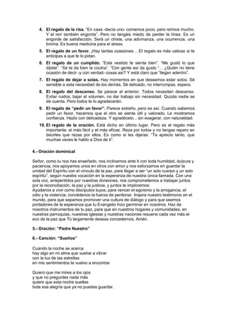 4. El regalo de la risa. “En casa -decía uno- comemos poco, pero reímos mucho.
Y el reír también engorda”. Pero no tengáis miedo de perder la línea. Es un
engorde de satisfacción. Será un chiste, una adivinanza, una ocurrencia, una
broma. Es buena medicina para el stress.
5. El regalo de un favor. ¡Hay tantas ocasiones… El regalo es más valioso si te
anticipas a que te lo pidan.
6. El regalo de un cumplido. “Este vestido te sienta bien”. “Me gustó lo que
dijiste”. “Se te da bien la cocina”. “Con gente así da gusto “... ¿Quién no tiene
ocasión de decir -y con verdad- cosas así? Y está claro que “llegan adentro”.
7. El regalo de dejar a solas. Hay momentos en que deseamos estar solos. Sé
sensible a esta necesidad de los demás. Sé delicado, no interrumpas, espera.
8. El regalo del descanso. Se parece al anterior. Todos necesitan descanso.
Evitar ruidos, bajar el volumen, no dar trabajo sin necesidad. Quizás nadie se
dé cuenta. Pero todos te lo agradecerán.
9. El regalo de “pedir un favor”. Parece extraño, pero es así. Cuando sabemos
pedir un favor, hacemos que el otro se sienta útil y valorado. Le mostramos
confianza. Hazlo con delicadeza. Y agradécelo... sin exagerar, con naturalidad.
10. El regalo de la oración. Está dicho en último lugar. Pero es el regalo más
importante; el más fácil y el más eficaz. Reza por todos y no tengas reparo en
decirles que rezas por ellos. Es como si les dijeras: “Te aprecio tanto, que
muchas veces le hablo a Dios de ti”.
4.- Oración dominical
Señor, como tu nos has enseñado, nos inclinamos ante ti con toda humildad, dulzura y
paciencia, nos apoyamos unos en otros con amor y nos esforzamos en guardar la
unidad del Espíritu con el vínculo de la paz, para llegar a ser “un solo cuerpo y un solo
espíritu”, según nuestra vocación en la esperanza de nuestra única llamada. Con una
sola voz, arrepentidos por nuestras divisiones, nos comprometemos a trabajar juntos
por la reconciliación, la paz y la justicia, y juntos te imploramos:
Ayúdanos a vivir como discípulos tuyos, para vencer el egoísmo y la arrogancia, el
odio y la violencia; concédenos la fuerza de perdonar. Inspira nuestro testimonio en el
mundo, para que sepamos promover una cultura de diálogo y para que seamos
portadores de la esperanza que tu Evangelio hizo germinar en nosotros. Haz de
nosotros instrumentos de tu paz, para que en nuestros hogares y comunidades, en
nuestras parroquias, nuestras iglesias y nuestras naciones resuene cada vez más el
eco de la paz que Tú largamente deseas concedernos. Amén.
5.- Oración: “Padre Nuestro”
6.- Canción: “Sueños”
Cuando la noche se acerca
hay algo en mi alma que vuelve a vibrar
con la luz de las estrellas
en mis sentimientos te vuelvo a encontrar
Quiero que me mires a los ojos
y que no preguntes nada más
quiero que esta noche sueltes
toda esa alegría que ya no puedes guardar.

 