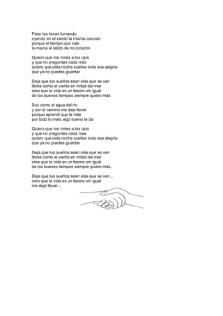 Paso las horas fumando
oyendo en el viento la misma canción
porque el tiempo que vale
lo marca el latido de mi corazón
Quiero que me mires a los ojos
y que no preguntes nada más
quiero que esta noche sueltes toda esa alegría
que ya no puedes guardar
Deja que tus sueños sean olas que se van
libres como el viento en mitad del mar
creo que la vida es un tesoro sin igual
de los buenos tiempos siempre quiero más
Soy como el agua del río
y por el camino me dejo llevar
porque aprendí que la vida
por todo lo malo algo bueno te da
Quiero que me mires a los ojos
y que no preguntes nada mas
quiero que esta noche sueltes toda esa alegría
que ya no puedes guardar
Deja que tus sueños sean olas que se van
libres como el viento en mitad del mar
creo que la vida es un tesoro sin igual
de los buenos tiempos siempre quiero más.
Deja que tus sueños sean olas que se van...
creo que la vida es un tesoro sin igual
me dejo llevar...

 