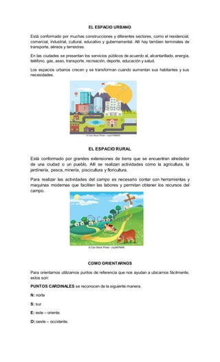 EL ESPACIO URBANO
Está conformado por muchas construcciones y diferentes sectores, como el residencial,
comercial, industrial, cultural, educativo y gubernamental. Allí hay tambien terminales de
transporte, aéreos y terrestres.
En las ciudades se presentan los servicios públicos de acuerdo al, alcantarillado, energía,
teléfono, gas, aseo, transporte, recreación, deporte, educación y salud.
Los espacios urbanos crecen y se transforman cuando aumentan sus habitantes y sus
necesidades.
EL ESPACIO RURAL
Está conformado por grandes extensiones de tierra que se encuentran alrededor
de una ciudad o un pueblo. Allí se realizan actividades como la agricultura, la
jardinería, pesca, minería, piscicultura y floricultura.
Para realizar las actividades del campo es necesario contar con herramientas y
maquinas modernas que faciliten las labores y permitan obtener los recursos del
campo.
COMO ORIENTARNOS
Para orientarnos utilizamos puntos de referencia que nos ayudan a ubicarnos fácilmente,
estos son:
PUNTOS CARDINALES se reconocen de la siguiente manera.
N: norte
S: sur
E: este – oriente.
O: oeste – occidente.
 