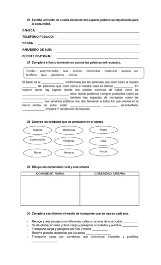 26 Escribe al frente de a cada elemento del espacio público su importancia para
la comunidad.
CANECA:
TELEFONO PÚBLICO:
CEBRA:
PARADERO DE BUS:
PUENTE PEATONAL:
27 Complete el texto teniendo en cuenta las palabras del recuadro.
El barrio es la ______________ conformada por las personas que viven cerca a nuestra
_________ las personas que viven cerca a nuestra casa se llaman ____________. En
nuestro barrio hay lugares donde nos prestan servicios de salud como los
______________, ______________ otros donde podemos comprar productos como los
_______________, ____________ tambien hay espacios de recreación como los
_____________. Los servicios públicos nos dan bienestar a todos los que vivimos en el
barrio dentro de estos están: ________,__________, _________, alcantarillado,
______________ limpieza Y recolección de basuras.
28 Colorea los producto que se producen en el campo
29 Dibuja una comunidad rural y una urbana
COMUNIDAD RURAL COMUNIDAD URBANA
30 Completa escribiendo el medio de transporte que se usa en cada una.
- Recoge y deja pasajeros en diferentes calles y carreras de una ciudad _________
- Se desplaza por rieles y lleva carga y pasajeros a ciudades y pueblos __________
- Transporta carga y pasajeros por ríos y mares __________
- Recorre grandes distancias por vía aérea ________________
- Transporta carga por carreteras que comunican ciudades y pueblitos
________________
Tiendas - supermercados - casa - vecinos - comunidad - hospitales - parques -Luz -
teléfono - agua - parabólica - clínicas.
madera Medicinas Peces
Automóviles Verduras
NeverasFlores
Lana
Frutas
 