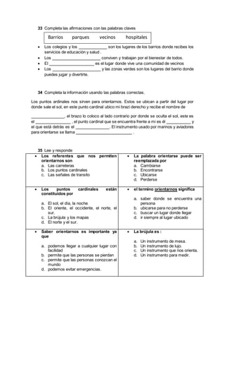 33 Completa las afirmaciones con las palabras claves
 Los colegios y los son los lugares de los barrios donde recibes los
servicios de educación y salud .
 Los conviven y trabajan por el bienestar de todos.
 El es el lugar donde vive una comunidad de vecinos
 Los y las zonas verdes son los lugares del barrio donde
puedes jugar y divertirte.
34 Completa la información usando las palabras correctas.
Los puntos ardinales nos sirven para orientarnos. Estos se ubican a partir del lugar por
donde sale el sol, en este punto cardinal ubico mi brazi derecho y recibe el nombre de
, el brazo lo coloco al lado contrario por donde se oculta el sol, este es
el , el punto cardinal que se encuentra frente a mi es él y
el que está detrás es el . El instrumento usado por marinos y aviadores
para orientarse se llama .
35 Lee y responde
 Los referentes que nos permiten
orientarnos son
a. Las carreteras
b. Los puntos cardinales
c. Las señales de transito
 La palabra orientarse puede ser
reemplazada por
a. Cambiarse
b. Encontrarse
c. Ubicarse
d. Perderse
 Los puntos cardinales están
constituidos por
a. El sol, el día, la noche
b. El oriente, el occidente, el norte, el
sur.
c. La brújula y los mapas
d. El norte y el sur.
 el termino orientarnos significa
a. saber donde se encuentra una
persona
b. ubicarse para no perderse
c. buscar un lugar donde llegar
d. ir siempre al lugar ubicado
 Saber orientarnos es importante ya
que
a. podemos llegar a cualquier lugar con
facilidad
b. permite que las personas se pierdan
c. permite que las personas conozcan el
mundo
d. podemos evitar emergencias.
 La brújula es :
a. Un instrumento de mesa.
b. Un instrumento de lujo.
c. Un instrumento que nos orienta.
d. Un instrumento para medir.
Barrios parques vecinos hospitales
 