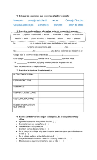 15 Subraya los organismos que conforman el gobierno escolar
Maestros consejo estudiantil rector Consejo Directivo
Consejo académico personero alumnos salón de clase
16 Completa con las palabras adecuadas, teniendo en cuenta el recuadro:
La es el conjunto de personas que trabajan unidas para que un
funcione adecuadamente. Los , los ,
los , los y las demás personas que trabajan en el
Colegio para la construcción de ambiente de y .
En el colegio nuevas cosas y con otros niños.
Tus te enseñan, apoyan y orientan para que mejores cada día.
Todas las personas de tu coegio merecen y .
17 Completa la siguiente ficha informativa:
MI COLEGIO SE LLAMA:
ESTA DIRIGIDO POR:
SU LEMA ES:
SU DIRECTORA SE LLAMA:
SUS COORDINADORAS:
NIVELES DE EDUCACION
QUE OFRECE
18 Escriba verdadero o falso según corresponda. En el colegio las niñas y
niños:
 Aprenden cosas que no aprenden en casa. ( )
 Comparten con sus compañeros ( )
 Desobedecen a sus profesores ( )
 Cumplen normas de convivencia ( )
 En el colegio es un lugar muy aburrido donde aprendes cosas que no te sirven en
la vida ( )
 En el colegio nadie es amigo de los demás. ( )
 Los profesores te brindan su cariño, su cuidado y protección. ( )
 El colegio es un lugar muy importante para tu vida. ( )
Directivos - jugamos - comunidad - escolar - profesores - colegio - los estudiantes
Respeto - amor - padres de familia - profesores - respeto - amor - aprender.
 