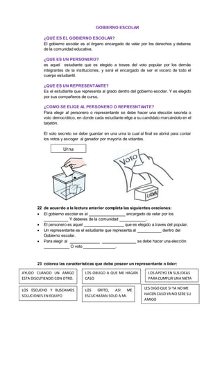 GOBIERNO ESCOLAR
¿QUE ES EL GOBIERNO ESCOLAR?
El gobierno escolar es el órgano encargado de velar por los derechos y deberes
de la comunidad educativa.
¿QUE ES UN PERSONERO?
es aquel estudiante que es elegido a traves del voto popular por los demás
integrantes de la instituciones, y será el encargado de ser el vocero de todo el
cuerpo estudiantil.
¿QUE ES UN REPRESENTANTE?
Es el estudiante que representa al grado dentro del gobierno escolar. Y es elegido
por sus compañeros de curso.
¿COMO SE ELIGE AL PERSONERO O REPRESNTANTE?
Para elegir al personero o representante se debe hacer una elección secreta o
voto democrático, en donde cada estudiante elige a su candidato marcándolo en el
tarjetón.
El voto secreto se debe guardar en una urna la cual al final se abrirá para contar
los votos y escoger al ganador por mayoría de votantes.
22 de acuerdo a la lectura anterior completa las siguientes oraciones:
 El gobierno escolar es el encargado de velar por los
Y deberes de la comunidad .
 El personero es aquel que es elegido a traves del popular.
 Un representante es el estudiante que representa al dentro del
Gobierno escolar.
 Para elegir al se debe hacer una elección
O voto .
23 colorea las caracteristicas que debe poseer un representante o líder:
Urna
AYUDO CUANDO UN AMIGO
ESTA DISCUTIENDO CON OTRO.
LOS OBLIGO A QUE ME HAGAN
CASO
LOS APOYOEN SUS IDEAS
PARA CUMPLIR UNA META
LOS ESCUCHO Y BUSCAMOS
SOLUCIONES EN EQUIPO
LOS GRITO, ASI ME
ESCUCHARAN SOLO A MI.
LES DIGO QUE SI YA NOME
HACEN CASO YA NO SERE SU
AMIGO
 