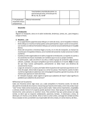 Tuve hambre y me diste de comer. Lo
que hiciste porellos,lohiciste pormí.
Mt 22, 42; 25, 35.40”
5. Un grupoque
responde aJesús:
compromisos
Música instrumental.
Desarrollo
1. Introducción:
Alguien en recepción, otros en el salón recibiendo, dinámicas, cantos, etc., para integrar y
romper el hielo.
2. Nosotros… y tú
- En un papel bond o papel de azúcar dibujar un rostro de Jesús, con el respaldo en blanco.
- Dicho dibujo se recorta en tantas partes como participantes vayan a asistir al encuentro.
Los recortesse ordenanformandoel dibujoyse numeransecuencialmenteporel respaldo
blanco.
- Antes del encuentro o mientras llegan a la cita, en el sitio de recepción, se marcan los
recortespor el respaldoen blanco,conel nombre del asistente. Cuidarconservarel orden
numérico.
- Cuandoya esténorganizadosenel salón yluegode laintroducción,se reparte en suerte a
los asistentes los trozos recortados con nombres (que no sea su propio nombre).
- A continuación, cada uno dirá en voz alta y a todo el grupo de asistentes algo positivo
(afición, cualidad…) de aquel compañero que tiene anotado en el recorte. Nota: en caso
de que haya nuevos participantes, previamente se debe hacer una dinámica de
conocimiento mutuo.
- Luego de conocerse un poco y de haber dicho lo positivo de la persona que tienen en el
trozo de papel, ahora todo el grupo va a armar las piezas. Para hacerlo usarán el orden
numéricoregistradoencadatrozo. Con cinta pegaránlaspartes y girarán las piezas, de tal
manera que aparezca el rostro de Cristo.
- Se interpela al grupo: ¿Qué sugiere el gesto que acabamos de hacer? ¿Qué significa la
parábola que acabamos de presenciar?
Reflexionar con los jóvenes:
Cada uno llevamos-somos algo Jesús: yo y cada compañero lo llevamos oculto. Se trata de
descubrirlomirandode otramanera. A Jesúshay que hacerloentre todos, entre másunidosmejor
“sale”Cristo. Todos somosnecesarios,aquínosobra nadie. Todos somosimportantes,respetables
y valiosos; donde menos te lo esperas puede aparecer Jesús. Hacer grupo es hacer (de) Jesús.
Construirme como persona es construir Jesús. Para construir hay que juntar piezas con algo
(cinta), es decir que se requiere colaboración, paciencia, tiempo… Si destruyes a Jesús, te
destruyes a ti mismo y a los demás. Amar al otro es amar a Dios, comulgar de verdad con Dios
lleva a aceptar al otro; yo también soy responsable del otro y hasta, en cierta manera, de Dios…
 