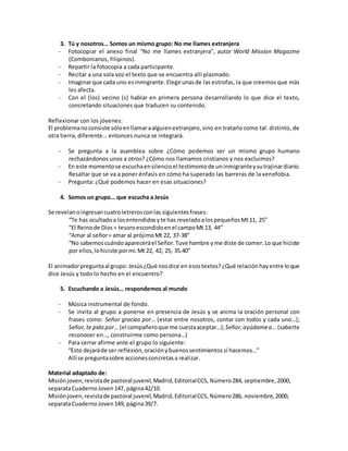 3. Tú y nosotros… Somos un mismo grupo: No me llames extranjera
- Fotocopiar el anexo final “No me llames extranjera”, autor World Mission Magazine
(Combonianos, filipinos).
- Repartir la fotocopia a cada participante.
- Recitar a una sola voz el texto que se encuentra allí plasmado.
- Imaginarque cada uno esinmigrante. Elegirunasde las estrofas, la que creemos que más
les afecta.
- Con el (los) vecino (s) hablar en primera persona desarrollando lo que dice el texto,
concretando situaciones que traducen su contenido.
Reflexionar con los jóvenes:
El problemano consiste sóloenllamaraalguienextranjero,sino en tratarlo como tal: distinto, de
otra tierra, diferente… entonces nunca se integrará.
- Se pregunta a la asamblea sobre ¿Cómo podemos ser un mismo grupo humano
rechazándonos unos a otros? ¿Cómo nos llamamos cristianos y nos excluimos?
- En este momentose escuchaensilencioel testimoniode uninmigranteysutrajinardiario.
Resaltar que se va a poner énfasis en cómo ha superado las barreras de la xenofobia.
- Pregunta: ¿Qué podemos hacer en esas situaciones?
4. Somos un grupo… que escucha a Jesús
Se revelanoingresancuatroletrerosconlas siguientesfrases:
“Te has ocultadoa losentendidos yte has reveladoalospequeñosMt11, 25”
“El Reinode Dios= tesoroescondidoenel campoMt 13, 44”
“Amar al señor= amar al prójimoMt 22, 37-38”
“No sabemoscuándoapareceráel Señor. Tuve hambre yme diste de comer. Lo que hiciste
por ellos,lohiciste pormí.Mt 22, 42; 25, 35.40”
El animadorpreguntaal grupo: Jesús¿Qué nosdice en esostextos?¿Qué relaciónhayentre loque
dice Jesús y todo lo hecho en el encuentro?
5. Escuchando a Jesús… respondemos al mundo
- Música instrumental de fondo.
- Se invita al grupo a ponerse en presencia de Jesús y se anima la oración personal con
frases como: Señor gracias por… (estar entre nosotros, contar con todos y cada uno…);
Señor,te pido por… (el compañeroque me cuestaaceptar…);Señor,ayúdamea… (saberte
reconocer en…, construirme como persona…)
- Para cerrar afirme ante el grupo lo siguiente:
“Esto dejaráde ser reflexión,oraciónybuenossentimientos si hacemos…”
Allíse preguntasobre accionesconcretasa realizar.
Material adaptado de:
Misiónjoven,revistade pastoral juvenil,Madrid,EditorialCCS, Número284, septiembre,2000,
separataCuadernoJoven 147, página42/10.
Misiónjoven,revistade pastoral juvenil,Madrid,EditorialCCS, Número286, noviembre,2000,
separataCuadernoJoven 149, página39/7.
 