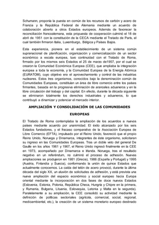 Schumann, proponía la puesta en común de los recursos de carbón y acero de
Francia y la República Federal de Alemania mediante un acuerdo de
colaboración abierto a otros Estados europeos. Además de favorecer la
reconciliación francoalemana, esta propuesta de cooperación culminó el 18 de
abril de 1951 con la constitución de la CECA mediante el Tratado de París, el
cual también firmaron Italia, Luxemburgo, Bélgica y Países Bajos.
Esta experiencia, pionera en el establecimiento de un sistema común
supranacional de planificación, organización y comercialización de un sector
económico a escala europea, tuvo continuidad con el Tratado de Roma,
firmado por los mismos seis Estados el 25 de marzo de1957, por el cual se
crearon la Comunidad Económica Europea (CEE), que ampliaba la integración
europea a toda la economía, y la Comunidad Europea de la Energía Atómica
(EURATOM), cuyo objetivo era el aprovechamiento y control de las industrias
nucleares. Estos tres organismos, conocidos bajo la denominación común de
Comunidades Europeas, constituían un área de libre comercio entre los países
firmantes, basada en la progresiva eliminación de aranceles aduaneros y en la
libre circulación del trabajo y del capital. En efecto, durante la década siguiente
se eliminaron totalmente los derechos industriales y aduaneros, lo que
contribuyó a dinamizar y potenciar el mercado interior.
AMPLIACIÓN Y CONSOLIDACIÓN DE LAS COMUNIDADES
EUROPEAS
El Tratado de Roma contemplaba la ampliación de los acuerdos a nuevos
países mediante acuerdo por unanimidad. El éxito alcanzado por los seis
Estados fundadores, y el fracaso comparativo de la Asociación Europea de
Libre Comercio (EFTA), impulsado por el Reino Unido, favoreció que el propio
Reino Unido, Noruega y Dinamarca, integrantes de éste organismo, solicitaran
su ingreso en las Comunidades Europeas. Tras un doble veto del general De
Gaulle en los años 1961 y 1967, el Reino Unido ingresó finalmente en la CEE
en 1973, acompañado por Dinamarca e Irlanda. Noruega, tras el resultado
negativo en un referéndum, no culminó el proceso de adhesión. Nuevas
ampliaciones se produjeron en 1981 (Grecia), 1986 (España y Portugal) y 1995
(Austria, Finlandia y Suecia), conformando la unión de quince Estados que
actualmente conocemos. La caída del telón de acero provocó, durante la última
década del siglo XX, un aluvión de solicitudes de adhesión, y está prevista una
nueva ampliación del espacio económico y social europeo hacia Europa
oriental mediante la incorporación en dos fases de doce nuevos Estados
(Eslovenia, Estonia, Polonia, República Checa, Hungría y Chipre en la primera,
y Rumania, Bulgaria, Lituania, Eslovaquia, Letonia y Malta en la segunda).
Paralelamente a su ampliación, la CEE consolidó su actividad mediante la
definición de políticas sectoriales (agrícola, comercial, social, regional,
medioambiental, etc.), la creación de un sistema monetario europeo destinado
 