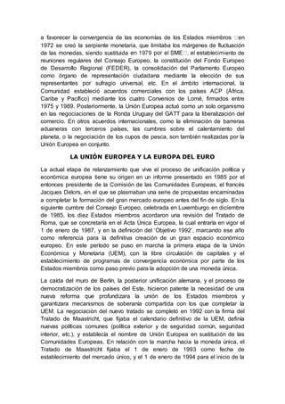 a favorecer la convergencia de las economías de los Estados miembros en
1972 se creó la serpiente monetaria, que limitaba los márgenes de fluctuación
de las monedas, siendo sustituida ento de
reuniones regulares del Consejo Europeo, la constitución del Fondo Europeo
de Desarrollo Regional (FEDER), la consolidación del Parlamento Europeo
como órgano de representación ciudadana mediante la elección de sus
representantes por sufragio universal, etc. En el ámbito internacional, la
Comunidad estableció acuerdos comerciales con los países ACP (África,
Caribe y Pacífico) mediante los cuatro Convenios de Lomé, firmados entre
1975 y 1989. Posteriormente, la Unión Europea actuó como un solo organismo
en las negociaciones de la Ronda Uruguay del GATT para la liberalización del
comercio. En otros acuerdos internacionales, como la eliminación de barreras
aduaneras con terceros países, las cumbres sobre el calentamiento del
planeta, o la negociación de los cupos de pesca, son también realizadas por la
Unión Europea en conjunto.
LA UNIÓN EUROPEA Y LA EUROPA DEL EURO
La actual etapa de relanzamiento que vive el proceso de unificación política y
económica europea tiene su origen en un informe presentado en 1985 por el
entonces presidente de la Comisión de las Comunidades Europeas, el francés
Jacques Delors, en el que se plasmaban una serie de propuestas encaminadas
a completar la formación del gran mercado europeo antes del fin de siglo. En la
siguiente cumbre del Consejo Europeo, celebrada en Luxemburgo en diciembre
de 1985, los diez Estados miembros acordaron una revisión del Tratado de
Roma, que se concretaría en el Acta Única Europea, la cual entraría en vigor el
1 de enero de 1987, y en la definición del ‘Objetivo 1992’, marcando ese año
como referencia para la definitiva creación de un gran espacio económico
europeo. En este período se puso en marcha la primera etapa de la Unión
Económica y Monetaria (UEM), con la libre circulación de capitales y el
establecimiento de programas de convergencia económica por parte de los
Estados miembros como paso previo para la adopción de una moneda única.
La caída del muro de Berlín, la posterior unificación alemana, y el proceso de
democratización de los países del Este, hicieron patente la necesidad de una
nueva reforma que profundizara la unión de los Estados miembros y
garantizara mecanismos de soberanía compartida con los que completar la
UEM. La negociación del nuevo tratado se completó en 1992 con la firma del
Tratado de Maastricht, que fijaba el calendario definitivo de la UEM, definía
nuevas políticas comunes (política exterior y de seguridad común, seguridad
interior, etc.), y establecía el nombre de Unión Europea en sustitución de las
Comunidades Europeas. En relación con la marcha hacia la moneda única, el
Tratado de Maastricht fijaba el 1 de enero de 1993 como fecha de
establecimiento del mercado único, y el 1 de enero de 1994 para el inicio de la
 