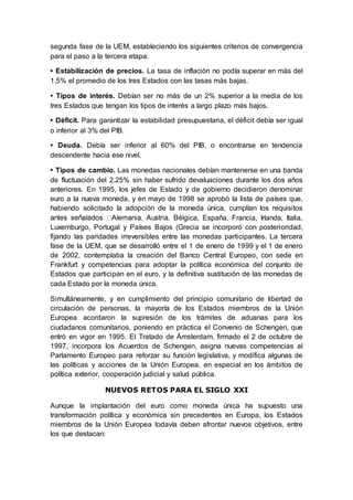 segunda fase de la UEM, estableciendo los siguientes criterios de convergencia
para el paso a la tercera etapa:
• Estabilización de precios. La tasa de inflación no podía superar en más del
1,5% el promedio de los tres Estados con las tasas más bajas.
• Tipos de interés. Debían ser no más de un 2% superior a la media de los
tres Estados que tengan los tipos de interés a largo plazo más bajos.
• Déficit. Para garantizar la estabilidad presupuestaria, el déficit debía ser igual
o inferior al 3% del PIB.
• Deuda. Debía ser inferior al 60% del PIB, o encontrarse en tendencia
descendente hacia ese nivel.
• Tipos de cambio. Las monedas nacionales debían mantenerse en una banda
de fluctuación del 2,25% sin haber sufrido devaluaciones durante los dos años
anteriores. En 1995, los jefes de Estado y de gobierno decidieron denominar
euro a la nueva moneda, y en mayo de 1998 se aprobó la lista de países que,
habiendo solicitado la adopción de la moneda única, cumplían los requisitos
ica, España, Francia, Irlanda, Italia,
Luxemburgo, Portugal y Países Bajos (Grecia se incorporó con posterioridad,
fijando las paridades irreversibles entre las monedas participantes. La tercera
fase de la UEM, que se desarrolló entre el 1 de enero de 1999 y el 1 de enero
de 2002, contemplaba la creación del Banco Central Europeo, con sede en
Frankfurt y competencias para adoptar la política económica del conjunto de
Estados que participan en el euro, y la definitiva sustitución de las monedas de
cada Estado por la moneda única.
Simultáneamente, y en cumplimiento del principio comunitario de libertad de
circulación de personas, la mayoría de los Estados miembros de la Unión
Europea acordaron la supresión de los trámites de aduanas para los
ciudadanos comunitarios, poniendo en práctica el Convenio de Schengen, que
entró en vigor en 1995. El Tratado de Ámsterdam, firmado el 2 de octubre de
1997, incorpora los Acuerdos de Schengen, asigna nuevas competencias al
Parlamento Europeo para reforzar su función legislativa, y modifica algunas de
las políticas y acciones de la Unión Europea, en especial en los ámbitos de
política exterior, cooperación judicial y salud pública.
NUEVOS RETOS PARA EL SIGLO XXI
Aunque la implantación del euro como moneda única ha supuesto una
transformación política y económica sin precedentes en Europa, los Estados
miembros de la Unión Europea todavía deben afrontar nuevos objetivos, entre
los que destacan:
 