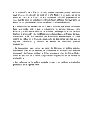 • La ampliación hacia Europa central y oriental, con doce países candidatos
cuyo proceso de adhesión se inició en el año 1998, y a los cuales ya se ha
tenido en cuenta en el Tratado de Niza, firmado el 7/12/2000, y que entrará en
vigor cuando todos los Estados miembros lo hayan ratificado (la mayor parte ya
lo han hecho, pero Irlanda lo ha rechazado en un primer referéndum);
• la reforma de las instituciones de la Unión Europea, que fueron diseñadas
hace casi medio siglo y que, si actualmente ya generan tensiones entre
Estados que dificultan la adopción de acuerdos, podrían provocar una parálisis
establecidas en el Tratado de Niza,
aumentando a 740 los miembros del Parlamento, estableciendo un nuevo
reparto de votos en el Consejo, reduciendo las decisiones para las que se
requiere unanimidad, y limitando el número de comisarios, parecen
insuficientes.
• la incapacidad para ejercer un papel de liderazgo en política exterior,
demostrada tanto en los Balcanes, un conflicto que no encontró salida hasta la
intervención de Estados Unidos y la OTAN, como en la crisis de Oriente Medio,
donde los enviados de la Unión Europea fueron ninguneados en los intentos de
mediación; y
• Las reformas de la política agrícola común y las políticas estructurales
planteadas en la Agenda 2000.
 