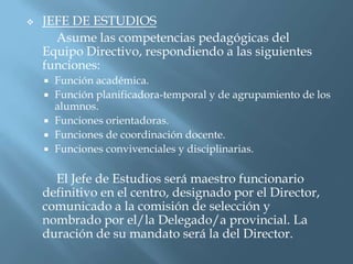   JEFE DE ESTUDIOS
      Asume las competencias pedagógicas del
    Equipo Directivo, respondiendo a las siguientes
    funciones:
       Función académica.
       Función planificadora-temporal y de agrupamiento de los
        alumnos.
       Funciones orientadoras.
       Funciones de coordinación docente.
       Funciones convivenciales y disciplinarias.

      El Jefe de Estudios será maestro funcionario
    definitivo en el centro, designado por el Director,
    comunicado a la comisión de selección y
    nombrado por el/la Delegado/a provincial. La
    duración de su mandato será la del Director.
 
