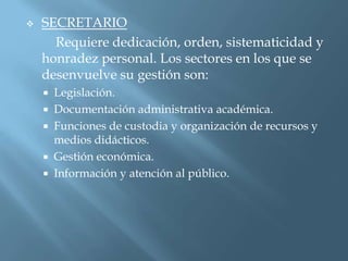    SECRETARIO
      Requiere dedicación, orden, sistematicidad y
    honradez personal. Los sectores en los que se
    desenvuelve su gestión son:
     Legislación.
     Documentación administrativa académica.
     Funciones de custodia y organización de recursos y
      medios didácticos.
     Gestión económica.
     Información y atención al público.
 