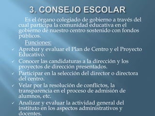 Es el órgano colegiado de gobierno a través del
    cual participa la comunidad educativa en el
    gobierno de nuestro centro sostenido con fondos
    públicos.
       Funciones:
   Aprobar y evaluar el Plan de Centro y el Proyecto
    Educativo.
   Conocer las candidaturas a la dirección y los
    proyectos de dirección presentados.
   Participar en la selección del director o directora
    del centro.
   Velar por la resolución de conflictos, la
    transparencia en el proceso de admisión de
    alumnos, etc.
   Analizar y evaluar la actividad general del
    instituto en los aspectos administrativos y
    docentes.
 