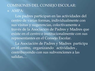 COMISIONES DEL CONSEJO ESCOLAR:
 AMPA:

     Los padres participan en las actividades del
  centro de varias formas, individualmente con
  sus visitas y sugerencias, colectivamente a
  través de la Asociación de Padres y Madres que
  existe en el centro e institucionalmente con sus
  representantes en el Consejo Escolar.
     La Asociación de Padres y Madres participa
  en el centro, organizando actividades ,
  contribuyendo con sus subvenciones a las
  salidas,…
 