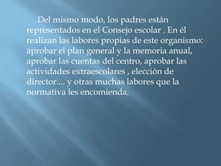 Del mismo modo, los padres están
representados en el Consejo escolar . En él
realizan las labores propias de este organismo:
aprobar el plan general y la memoria anual,
aprobar las cuentas del centro, aprobar las
actividades extraescolares , elección de
director.... y otras muchas labores que la
normativa les encomienda.
 