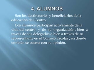 Son los destinatarios y beneficiarios de la
educación del Centro.
   Los alumnos participan activamente de la
vida del centro y de su organización , bien a
través de sus delegados o bien a través de su
representante en el Consejo Escolar , en donde
también se cuenta con su opinión.
 