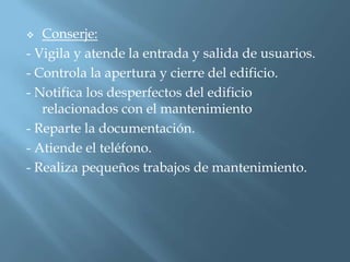   Conserje:
- Vigila y atende la entrada y salida de usuarios.
- Controla la apertura y cierre del edificio.
- Notifica los desperfectos del edificio
   relacionados con el mantenimiento
- Reparte la documentación.
- Atiende el teléfono.
- Realiza pequeños trabajos de mantenimiento.
 