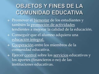    Promover el bienestar de los estudiantes y
    también la promoción de actividades
    tendientes a mejorar la calidad de la educación.
   Conseguir que el alumno adquiera una
    educación integral.
   Cooperación entre los miembros de la
    comunidad educativa.
   Ejercer control sobre los servicios educativos y
    los aportes (financieros o no) de las
    instituciones educativas.
 