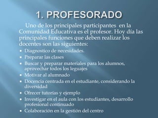 Uno de los principales participantes en la
Comunidad Educativa es el profesor. Hoy día las
principales funciones que deben realizar los
docentes son las siguientes:
   Diagnostico de necesidades.
   Preparar las clases
   Buscar y preparar materiales para los alumnos,
    aprovechar todos los leguajes
   Motivar al alumnado
   Docencia centrada en el estudiante, considerando la
    diversidad
   Ofrecer tutorías y ejemplo
   Investigar en el aula con los estudiantes, desarrollo
    profesional continuado
   Colaboración en la gestión del centro
 