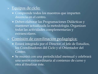    Equipos de ciclo:
       Comprende todos los maestros que imparten
        docencia en el centro.
       Deben elaborar las Programaciones Didácticas y
        mantener actualizada la metodología. Organizan
        todas las actividades complementarias y
        extraescolares.
   Comisión de coordinación pedagógica:
       Estará integrada por el Director, el Jefe de Estudios,
        los Coordinadores del Ciclo y el Orientador del
        Centro.
       Se reunirá con una periodicidad mensual y celebrará
        una sesión extraordinaria al comienzo de curso y
        otra al finalizar éste.
 