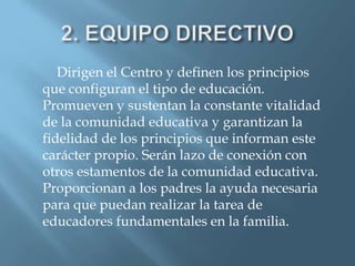 Dirigen el Centro y definen los principios
que configuran el tipo de educación.
Promueven y sustentan la constante vitalidad
de la comunidad educativa y garantizan la
fidelidad de los principios que informan este
carácter propio. Serán lazo de conexión con
otros estamentos de la comunidad educativa.
Proporcionan a los padres la ayuda necesaria
para que puedan realizar la tarea de
educadores fundamentales en la familia.
 