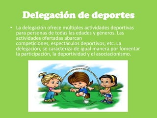 Delegación de deportes
• La delegación ofrece múltiples actividades deportivas
para personas de todas las edades y géneros. Las
actividades ofertadas abarcan
competiciones, espectáculos deportivos, etc. La
delegación, se caracteriza de igual manera por fomentar
la participación, la deportividad y el asociacionismo.
 