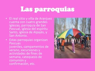 Las parroquias
• El real sitio y villa de Aranjuez
cuenta con cuatro grandes
iglesias, parroquia de San
Pascual, iglesia del espíritu
Santo, iglesia de Alpajés, y
San Antonio.
• Estas parroquias organizan
Pascuas
juveniles, campamentos de
verano, excursiones y
actividades de fines de
semana, catequesis de
comunión y
confirmación, etc.
 