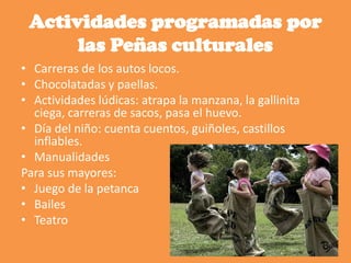 Actividades programadas por
las Peñas culturales
• Carreras de los autos locos.
• Chocolatadas y paellas.
• Actividades lúdicas: atrapa la manzana, la gallinita
ciega, carreras de sacos, pasa el huevo.
• Día del niño: cuenta cuentos, guiñoles, castillos
inflables.
• Manualidades
Para sus mayores:
• Juego de la petanca
• Bailes
• Teatro
 
