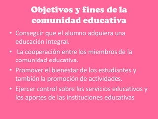 Objetivos y fines de la
comunidad educativa
• Conseguir que el alumno adquiera una
educación integral.
• La cooperación entre los miembros de la
comunidad educativa.
• Promover el bienestar de los estudiantes y
también la promoción de actividades.
• Ejercer control sobre los servicios educativos y
los aportes de las instituciones educativas
 